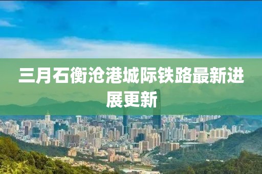 三月石衡沧港城际铁路最新进展更新