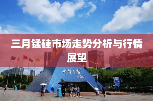 三月锰硅市场走势分析与行情展望