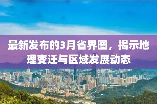 最新发布的3月省界图，揭示地理变迁与区域发展动态