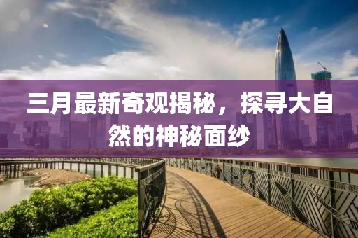 三月最新奇观揭秘，探寻大自然的神秘面纱