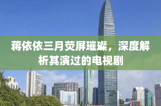 蒋依依三月荧屏璀璨，深度解析其演过的电视剧