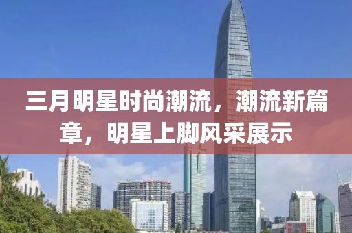 三月明星时尚潮流，潮流新篇章，明星上脚风采展示