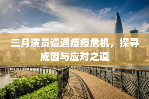 三月演员遭遇痘痘危机，探寻成因与应对之道