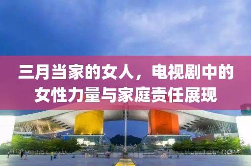 三月当家的女人，电视剧中的女性力量与家庭责任展现