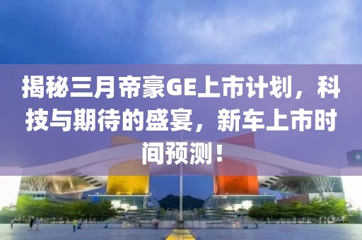 揭秘三月帝豪GE上市计划，科技与期待的盛宴，新车上市时间预测！