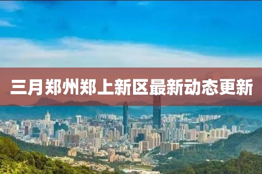 三月郑州郑上新区最新动态更新