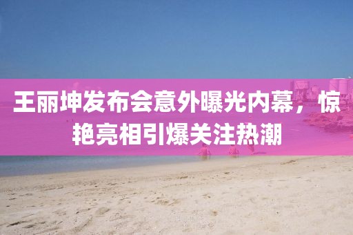 王丽坤发布会意外曝光内幕，惊艳亮相引爆关注热潮