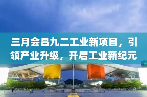三月会昌九二工业新项目，引领产业升级，开启工业新纪元