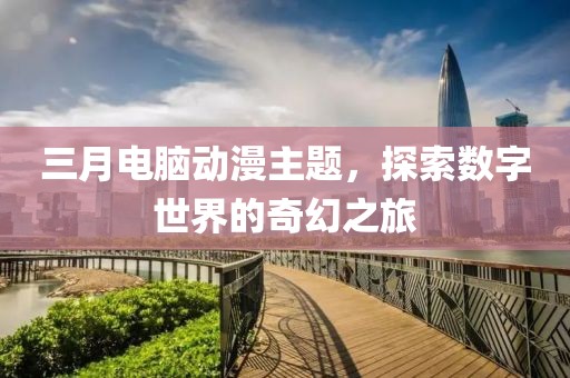 三月电脑动漫主题，探索数字世界的奇幻之旅