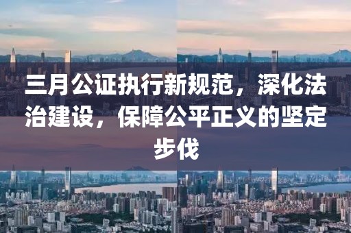 三月公证执行新规范，深化法治建设，保障公平正义的坚定步伐