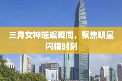 三月女神璀璨瞬间，聚焦明星闪耀时刻