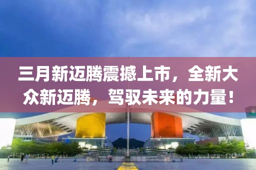 三月新迈腾震撼上市，全新大众新迈腾，驾驭未来的力量！