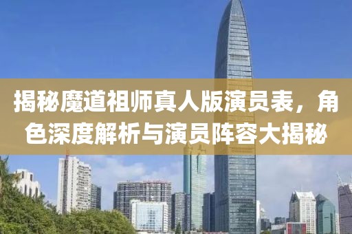揭秘魔道祖师真人版演员表，角色深度解析与演员阵容大揭秘