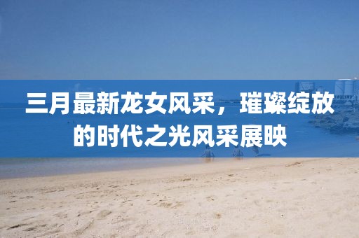 三月最新龙女风采，璀璨绽放的时代之光风采展映