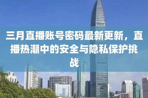 三月直播账号密码最新更新，直播热潮中的安全与隐私保护挑战