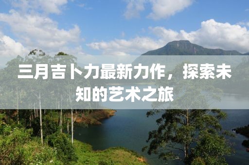 三月吉卜力最新力作，探索未知的艺术之旅