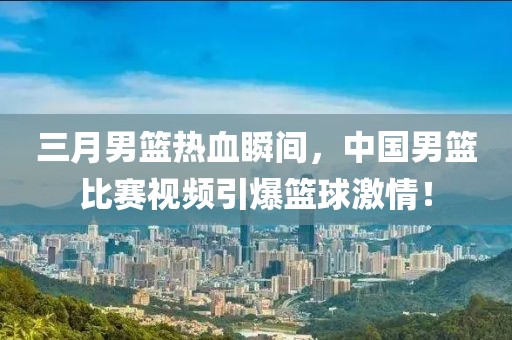 三月男篮热血瞬间，中国男篮比赛视频引爆篮球激情！