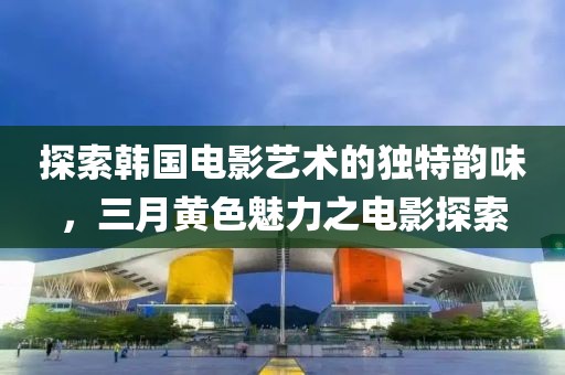探索韩国电影艺术的独特韵味，三月黄色魅力之电影探索