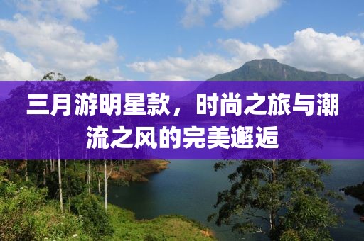 三月游明星款，时尚之旅与潮流之风的完美邂逅