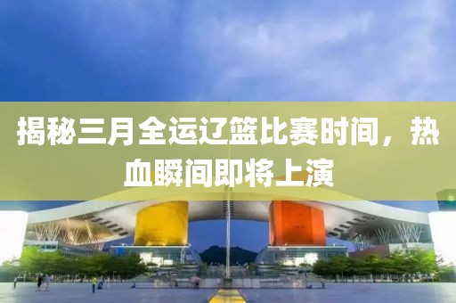 揭秘三月全运辽篮比赛时间，热血瞬间即将上演