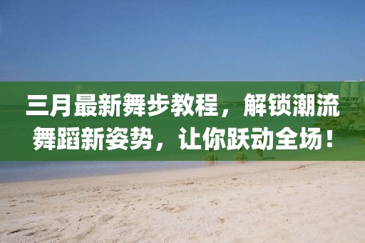 三月最新舞步教程，解锁潮流舞蹈新姿势，让你跃动全场！