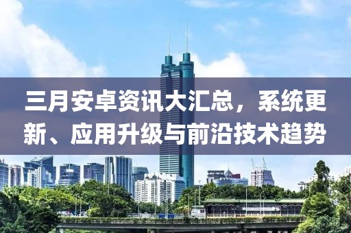 三月安卓资讯大汇总，系统更新、应用升级与前沿技术趋势