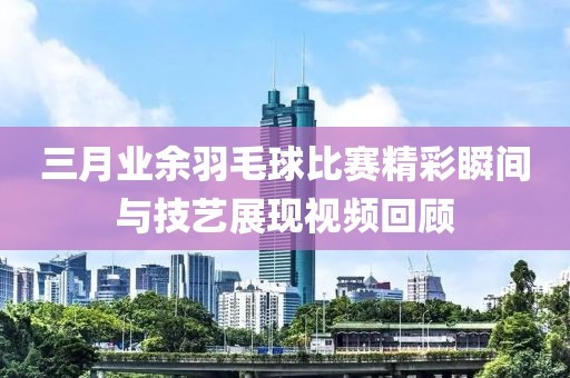三月业余羽毛球比赛精彩瞬间与技艺展现视频回顾