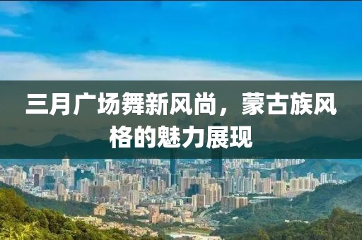 三月广场舞新风尚，蒙古族风格的魅力展现