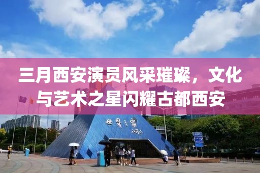 三月西安演员风采璀璨，文化与艺术之星闪耀古都西安