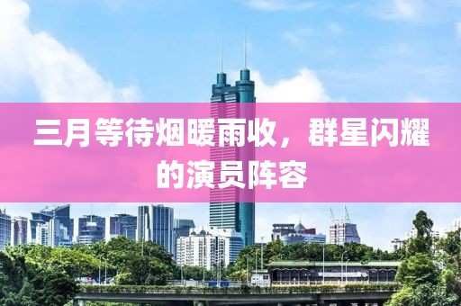 三月等待烟暖雨收，群星闪耀的演员阵容