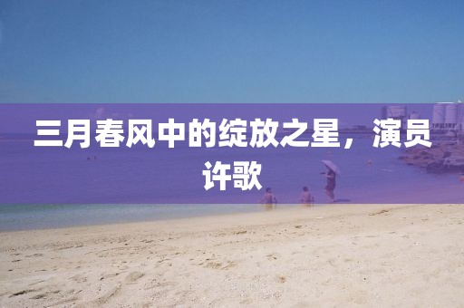 三月春风中的绽放之星，演员许歌