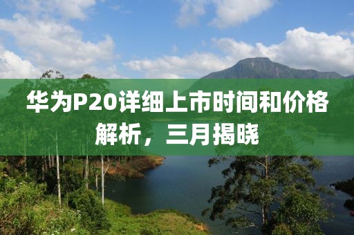 华为P20详细上市时间和价格解析，三月揭晓
