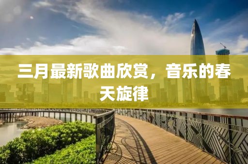 三月最新歌曲欣赏，音乐的春天旋律