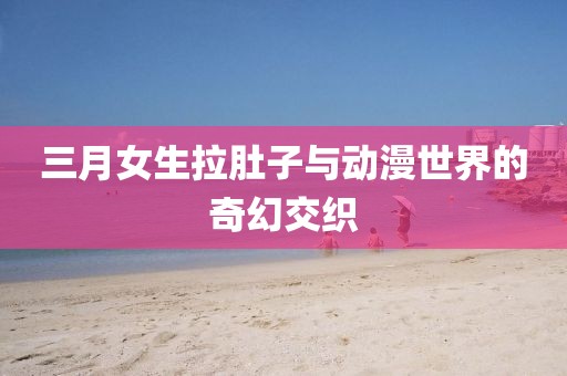 三月女生拉肚子与动漫世界的奇幻交织