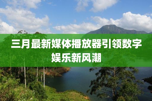 三月最新媒体播放器引领数字娱乐新风潮
