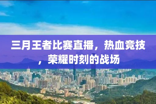 三月王者比赛直播，热血竞技，荣耀时刻的战场