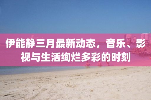 伊能静三月最新动态，音乐、影视与生活绚烂多彩的时刻