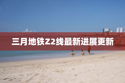 三月地铁Z2线最新进展更新