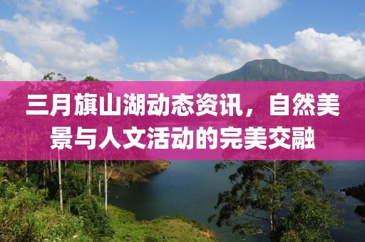 三月旗山湖动态资讯，自然美景与人文活动的完美交融