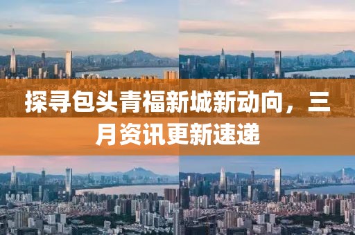 探寻包头青福新城新动向，三月资讯更新速递