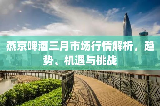 燕京啤酒三月市场行情解析，趋势、机遇与挑战