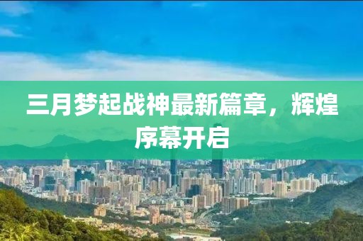 三月梦起战神最新篇章，辉煌序幕开启