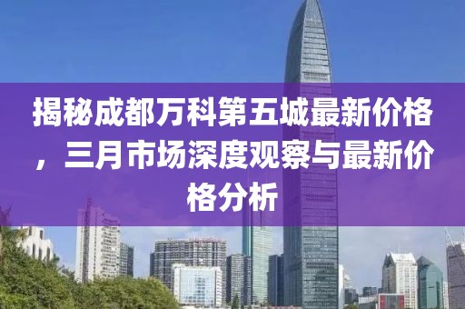 揭秘成都万科第五城最新价格，三月市场深度观察与最新价格分析