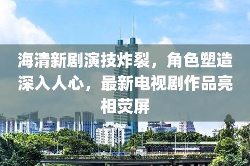 海清新剧演技炸裂，角色塑造深入人心，最新电视剧作品亮相荧屏