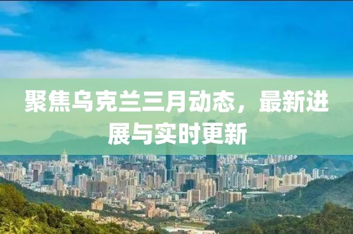 聚焦乌克兰三月动态，最新进展与实时更新