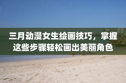 三月动漫女生绘画技巧，掌握这些步骤轻松画出美丽角色