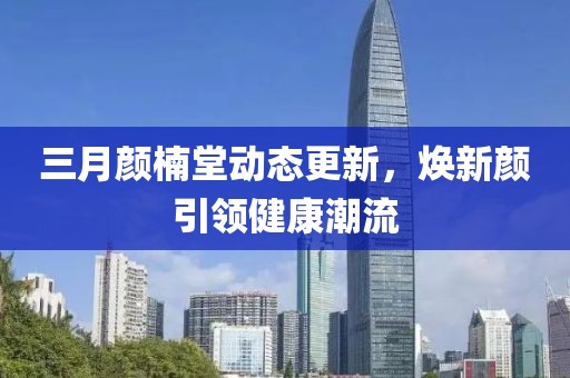 三月颜楠堂动态更新，焕新颜引领健康潮流