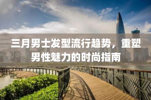 三月男士发型流行趋势，重塑男性魅力的时尚指南