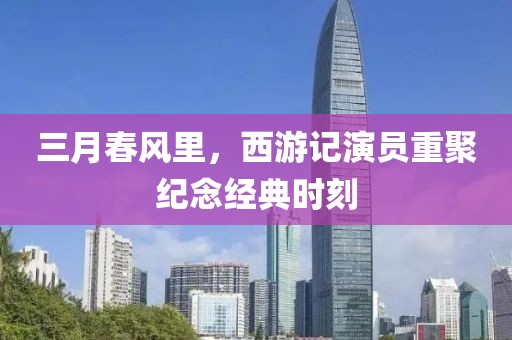 三月春风里，西游记演员重聚纪念经典时刻