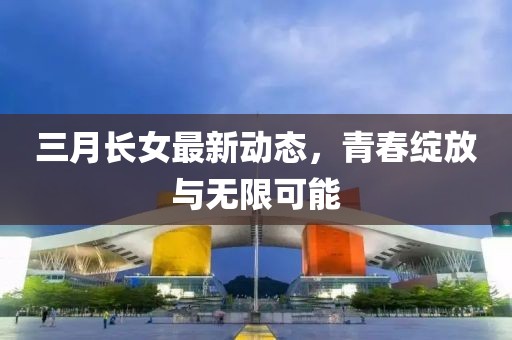 三月长女最新动态，青春绽放与无限可能